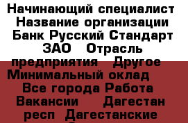 Начинающий специалист › Название организации ­ Банк Русский Стандарт, ЗАО › Отрасль предприятия ­ Другое › Минимальный оклад ­ 1 - Все города Работа » Вакансии   . Дагестан респ.,Дагестанские Огни г.